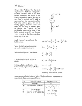 Chapter 5488
Picture the Problem The free-body
diagram shows the forces acting on the
baseball sometime after it has been
thrown downward but before it has
reached its terminal speed. In order to
use Euler’s method, we’ll need to
determine how the acceleration of the
ball varies with its speed. We can do
this by applying Newton’s second law
to the ball and using its terminal speed
to express the constant in the
acceleration equation in terms of the
ball’s terminal speed. We can then use
tavv nnn Δ+=+1 to find the speed of the
ball at any given time.
jcvF ˆ2
d −=
r
jmgF ˆ
g =
r
y
Apply Newton’s second law to the
ball to obtain: dt
dv
mbvmg =− 2
⇒ 2
v
m
b
g
dt
dv
−= (1)
When the ball reaches its terminal
speed, its acceleration is zero:
2
t0 v
m
b
g −= ⇒ 2
tv
g
m
b
=
Substitute in equation (1) to obtain:
⎟⎟
⎠
⎞
⎜⎜
⎝
⎛
−= 2
t
2
1
v
v
g
dt
dv
Express the position of the ball to
obtain: t
vv
xx nn
nn Δ
+
+= +
+
2
1
1
Letting an be the acceleration of the
ball at time tn, express its speed when
t = tn + 1:
tavv nnn Δ+=+1
where ⎟⎟
⎠
⎞
⎜⎜
⎝
⎛
−= 2
t
2
1
v
v
ga n
n and Δt is an
arbitrarily small interval of time.
A spreadsheet solution is shown below. The formulas used to calculate the
quantities in the columns are as follows:
Cell Formula/Content Algebraic Form
A10 B9+$B$1 t + Δt
B10 B9+0.5*(C9+C10)*$B$1
t
vv
xx nn
nn Δ
+
+= +
+
2
1
1
C10 C9+D9*$B$1 vn+1 = vn+ anΔt
D10 $B$4*(1−C10^2/$B$5^2)
⎟⎟
⎠
⎞
⎜⎜
⎝
⎛
−= 2
t
2
1
v
v
ga n
n
 