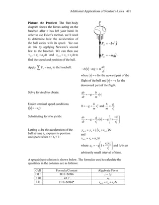 Additional Applications of Newton’s Laws 491
Picture the Problem The free-body
diagram shows the forces acting on the
baseball after it has left your hand. In
order to use Euler’s method, we’ll need
to determine how the acceleration of
the ball varies with its speed. We can
do this by applying Newton’s second
law to the baseball. We can then use
tavv nnn Δ+=+1 and tvxx nnn Δ+=+1 to
find the speed and position of the ball.
jbvF ˆ2
d −=
r
y
jmgF ˆ
g −=
r
Apply ∑ = yy maF to the baseball:
dt
dv
mmgvbv =−−
where vv = for the upward part of the
flight of the ball and vv −= for the
downward part of the flight.
Solve for dv/dt to obtain:
vv
m
b
g
dt
dv
−−=
Under terminal speed conditions
( tvv −= ):
2
t0 v
m
b
g +−= and 2
tv
g
m
b
=
Substituting for b/m yields:
⎟⎟
⎠
⎞
⎜
⎜
⎝
⎛
+−=−−= 2
t
2
t
1
v
vv
gvv
v
g
g
dt
dv
Letting an be the acceleration of the
ball at time tn, express its position
and speed when t = tn + 1:
( ) tvvyy nnnn Δ++= −+ 12
1
1
and
tavv nnn Δ+=+1
where ⎟
⎟
⎠
⎞
⎜⎜
⎝
⎛
+−= 2
t
1
v
vv
ga nn
n and Δt is an
arbitrarily small interval of time.
A spreadsheet solution is shown below. The formulas used to calculate the
quantities in the columns are as follows:
Cell Formula/Content Algebraic Form
D11 D10+$B$6 t + Δt
E10 41.7 v0
E11 E10−$B$4* tavv nnn Δ+=+1
 