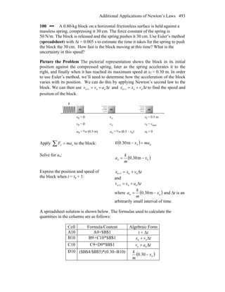 Additional Applications of Newton’s Laws 493
100 ••• A 0.80-kg block on a horizontal frictionless surface is held against a
massless spring, compressing it 30 cm. The force constant of the spring is
50 N/m. The block is released and the spring pushes it 30 cm. Use Euler’s method
(spreadsheet) with Δt = 0.005 s to estimate the time it takes for the spring to push
the block the 30 cm. How fast is the block moving at this time? What is the
uncertainty in this speed?
Picture the Problem The pictorial representation shows the block in its initial
position against the compressed spring, later as the spring accelerates it to the
right, and finally when it has reached its maximum speed at xf = 0.30 m. In order
to use Euler’s method, we’ll need to determine how the acceleration of the block
varies with its position. We can do this by applying Newton’s second law to the
block. We can then use tavv nnn Δ+=+1 and tvxx nnn Δ+=+1 to find the speed and
position of the block.
Apply ∑ = xx maF to the block: ( ) nn maxk =−m30.0
Solve for an:
( )nn x
m
k
a −= m30.0
Express the position and speed of
the block when t = tn + 1:
tvxx nnn Δ+=+1
and
tavv nnn Δ+=+1
where ( )nn x
m
k
a −= m30.0 and Δt is an
arbitrarily small interval of time.
A spreadsheet solution is shown below. The formulas used to calculate the
quantities in the columns are as follows:
Cell Formula/Content Algebraic Form
A10 A9+$B$1 t + Δt
B10 B9+C10*$B$1 tvx nn Δ+
C10 C9+D9*$B$1 tav nn Δ+
D10 ($B$4/$B$5)*(0.30−B10)
( )nx
m
k
−30.0
 
