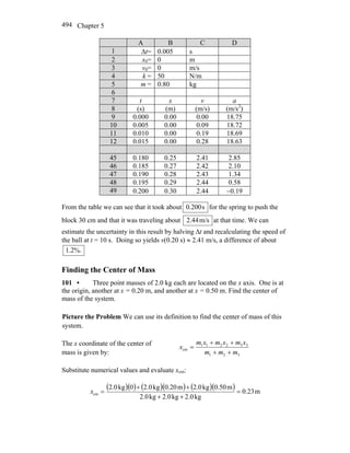 Chapter 5494
A B C D
1 Δt= 0.005 s
2 x0= 0 m
3 v0= 0 m/s
4 k = 50 N/m
5 m = 0.80 kg
6
7 t x v a
8 (s) (m) (m/s) (m/s2
)
9 0.000 0.00 0.00 18.75
10 0.005 0.00 0.09 18.72
11 0.010 0.00 0.19 18.69
12 0.015 0.00 0.28 18.63
45 0.180 0.25 2.41 2.85
46 0.185 0.27 2.42 2.10
47 0.190 0.28 2.43 1.34
48 0.195 0.29 2.44 0.58
49 0.200 0.30 2.44 −0.19
From the table we can see that it took about s200.0 for the spring to push the
block 30 cm and that it was traveling about m/s44.2 at that time. We can
estimate the uncertainty in this result by halving Δt and recalculating the speed of
the ball at t = 10 s. Doing so yields v(0.20 s) ≈ 2.41 m/s, a difference of about
%.2.1
Finding the Center of Mass
101 • Three point masses of 2.0 kg each are located on the x axis. One is at
the origin, another at x = 0.20 m, and another at x = 0.50 m. Find the center of
mass of the system.
Picture the Problem We can use its definition to find the center of mass of this
system.
The x coordinate of the center of
mass is given by: 321
332211
cm
mmm
xmxmxm
x
++
++
=
Substitute numerical values and evaluate xcm:
( )( ) ( )( ) ( )( ) m23.0
kg2.0kg2.0kg2.0
m0.50kg2.0m0.20kg2.00kg2.0
cm =
++
++
=x
 