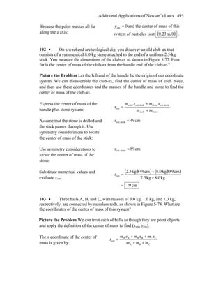 Additional Applications of Newton’s Laws 495
Because the point masses all lie
along the x axis:
0cm =y and the center of mass of this
system of particles is at ( )0,m23.0 .
102 • On a weekend archeological dig, you discover an old club-ax that
consists of a symmetrical 8.0-kg stone attached to the end of a uniform 2.5-kg
stick. You measure the dimensions of the club-ax as shown in Figure 5-77. How
far is the center of mass of the club-ax from the handle end of the club-ax?
Picture the Problem Let the left end of the handle be the origin of our coordinate
system. We can disassemble the club-ax, find the center of mass of each piece,
and then use these coordinates and the masses of the handle and stone to find the
center of mass of the club-ax.
Express the center of mass of the
handle plus stone system: stonestick
stonecm,stonestickcm,stick
cm
mm
xmxm
x
+
+
=
Assume that the stone is drilled and
the stick passes through it. Use
symmetry considerations to locate
the center of mass of the stick:
cm49stickcm, =x
Use symmetry considerations to
locate the center of mass of the
stone:
cm89stonecm, =x
Substitute numerical values and
evaluate xcm:
( )( ) ( )( )
cm79
kg8.0kg2.5
cm89kg8.0cm94kg2.5
cm
=
+
+
=x
103 • Three balls A, B, and C, with masses of 3.0 kg, 1.0 kg, and 1.0 kg,
respectively, are connected by massless rods, as shown in Figure 5-78. What are
the coordinates of the center of mass of this system?
Picture the Problem We can treat each of balls as though they are point objects
and apply the definition of the center of mass to find (xcm, ycm).
The x coordinate of the center of
mass is given by: CBA
CCBBAA
cm
mmm
xmxmxm
x
++
++
=
 