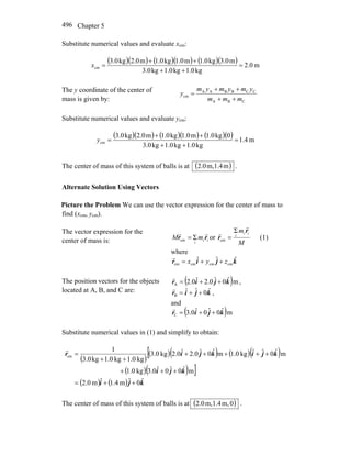 Chapter 5496
Substitute numerical values and evaluate xcm:
( )( ) ( )( ) ( )( ) m0.2
kg1.0kg1.0kg3.0
m3.0kg1.0m1.0kg1.0m2.0kg3.0
cm =
++
++
=x
The y coordinate of the center of
mass is given by: CBA
CCBBAA
cm
mmm
ymymym
y
++
++
=
Substitute numerical values and evaluate ycm:
( )( ) ( )( ) ( )( ) m4.1
kg1.0kg1.0kg3.0
0kg1.0m1.0kg1.0m2.0kg3.0
cm =
++
++
=y
The center of mass of this system of balls is at ( )m4.1,m0.2 .
Alternate Solution Using Vectors
Picture the Problem We can use the vector expression for the center of mass to
find (xcm, ycm).
The vector expression for the
center of mass is: ii
i
mM rr
rr
Σcm = or
M
m ii
i
r
r
r
r Σ
cm = (1)
where
kjir ˆˆˆ
cmcmcmcm zyx ++=
r
The position vectors for the objects
located at A, B, and C are:
( )mˆ0ˆ0.2ˆ0.2A kjir ++=
r
,
kjir ˆ0ˆˆ
B ++=
r
,
and
( )mˆ0ˆ0ˆ0.3C kjir ++=
r
Substitute numerical values in (1) and simplify to obtain:
( )
( )( ) ( )( )[
( )( ) ]
( ) ( ) kji
kji
kjikjir
ˆ0ˆm4.1ˆm0.2
mˆ0ˆ0ˆ0.3kg0.1
mˆ0ˆˆkg0.1mˆ0ˆ0.2ˆ0.2kg0.3
kg1.0kg1.0kg0.3
1
cm
++=
+++
+++++
++
=
r
The center of mass of this system of balls is at ( )0m,4.1,m0.2 .
 