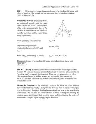 Additional Applications of Newton’s Laws 497
104 • By symmetry, locate the center of mass of an equilateral triangle with
edges of length a. The triangle has one vertex on the y axis and the others at
(–a/2, 0) and (+a/2, 0).
Picture the Problem The figure shows
an equilateral triangle with its y-axis
vertex above the x axis. The bisectors
of the vertex angles are also shown. We
can find x coordinate of the center-of-
mass by inspection and the y coordinate
using trigonometry.
From symmetry considerations: 0cm =x
Express the trigonometric
relationship between a/2, 30°, and
cmy :
a
y
2
1
cm
30tan =°
Solve for cmy and simplify to obtain: aay 29.030tan2
1
cm =°=
The center of mass of an equilateral triangle oriented as shown above is at
( )a29.0,0 .
105 •• [SSM] Find the center of mass of the uniform sheet of plywood in
Figure 5-79. Consider this as a system of effectively two sheets, letting one have a
″negative mass″ to account for the cutout. Thus, one is a square sheet of 3.0-m
edge length and mass m1 and the second is a rectangular sheet measuring
1.0 m × 2.0 m with a mass of –m2. Let the coordinate origin be at the lower left
corner of the sheet.
Picture the Problem Let the subscript 1 refer to the 3.0-m by 3.0-m sheet of
plywood before the 2.0-m by 1.0-m piece has been cut from it. Let the subscript 2
refer to 2.0-m by 1.0-m piece that has been removed and let σ be the area density
of the sheet. We can find the center-of-mass of these two regions; treating the
missing region as though it had negative mass, and then finding the center-of-
mass of the U-shaped region by applying its definition.
 