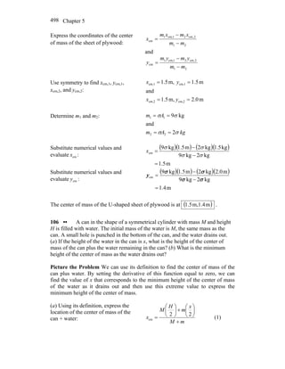 Chapter 5498
Express the coordinates of the center
of mass of the sheet of plywood: 21
2,cm21cm,1
cm
mm
xmxm
x
−
−
=
and
21
2,cm21cm,1
cm
mm
ymym
y
−
−
=
Use symmetry to find xcm,1, ycm,1,
xcm,2, and ycm,2:
m0.2,m5.1
and
m5.1m,5.1
cm,2cm,2
cm,1cm,1
==
==
yx
yx
Determine m1 and m2:
kgAm
Am
σσ
σσ
2
and
kg9
22
11
==
==
Substitute numerical values and
evaluate cmx :
( )( ) ( )( )
m5.1
kg2kg9
kg5.1kg2m5.1kg9
cm
=
−
−
=
σσ
σσ
x
Substitute numerical values and
evaluate cmy :
( )( ) ( )( )
m4.1
kg2kg9
m0.2kg2m5.1kg9
cm
=
−
−
=
σσ
σσ
y
The center of mass of the U-shaped sheet of plywood is at ( )m1.4m,1.5 .
106 •• A can in the shape of a symmetrical cylinder with mass M and height
H is filled with water. The initial mass of the water is M, the same mass as the
can. A small hole is punched in the bottom of the can, and the water drains out.
(a) If the height of the water in the can is x, what is the height of the center of
mass of the can plus the water remaining in the can? (b) What is the minimum
height of the center of mass as the water drains out?
Picture the Problem We can use its definition to find the center of mass of the
can plus water. By setting the derivative of this function equal to zero, we can
find the value of x that corresponds to the minimum height of the center of mass
of the water as it drains out and then use this extreme value to express the
minimum height of the center of mass.
(a) Using its definition, express the
location of the center of mass of the
can + water:
mM
x
m
H
M
x
+
⎟
⎠
⎞
⎜
⎝
⎛
+⎟
⎠
⎞
⎜
⎝
⎛
=
22
cm (1)
 