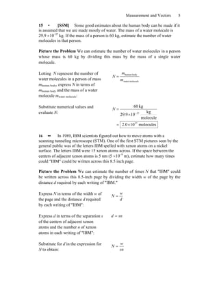 Measurement and Vectors 5
15 • [SSM] Some good estimates about the human body can be made if it
is assumed that we are made mostly of water. The mass of a water molecule is
29.9 ×10−27
kg. If the mass of a person is 60 kg, estimate the number of water
molecules in that person.
Picture the Problem We can estimate the number of water molecules in a person
whose mass is 60 kg by dividing this mass by the mass of a single water
molecule.
Letting N represent the number of
water molecules in a person of mass
mhuman body, express N in terms of
mhuman body and the mass of a water
molecule mwater molecule:
moleculewater
bodyhuman
m
m
N =
Substitute numerical values and
evaluate N:
molecules100.2
molecule
kg
109.29
kg60
27
27
×=
×
=
−
N
16 •• In 1989, IBM scientists figured out how to move atoms with a
scanning tunneling microscope (STM). One of the first STM pictures seen by the
general public was of the letters IBM spelled with xenon atoms on a nickel
surface. The letters IBM were 15 xenon atoms across. If the space between the
centers of adjacent xenon atoms is 5 nm (5 ×10−9
m), estimate how many times
could ″IBM″ could be written across this 8.5 inch page.
Picture the Problem We can estimate the number of times N that ″IBM″ could
be written across this 8.5-inch page by dividing the width w of the page by the
distance d required by each writing of ″IBM.″
Express N in terms of the width w of
the page and the distance d required
by each writing of ″IBM″:
d
w
N =
Express d in terms of the separation s
of the centers of adjacent xenon
atoms and the number n of xenon
atoms in each writing of ″IBM″:
snd =
Substitute for d in the expression for
N to obtain: sn
w
N =
 