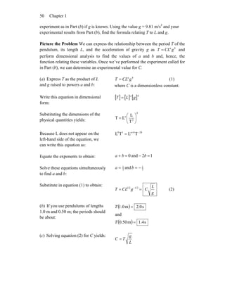 Chapter 150
experiment as in Part (b) if g is known. Using the value g = 9.81 m/s2
and your
experimental results from Part (b), find the formula relating T to L and g.
Picture the Problem We can express the relationship between the period T of the
pendulum, its length L, and the acceleration of gravity g as ba
gCLT = and
perform dimensional analysis to find the values of a and b and, hence, the
function relating these variables. Once we’ve performed the experiment called for
in Part (b), we can determine an experimental value for C.
(a) Express T as the product of L
and g raised to powers a and b:
ba
gCLT = (1)
where C is a dimensionless constant.
Write this equation in dimensional
form:
[ ] [ ] [ ]ba
gLT =
Substituting the dimensions of the
physical quantities yields:
b
a
⎟
⎠
⎞
⎜
⎝
⎛
= 2
T
L
LT
Because L does not appear on the
left-hand side of the equation, we
can write this equation as:
bba 210
TLTL −+
=
Equate the exponents to obtain: 12and0 =−=+ bba
Solve these equations simultaneously
to find a and b:
2
1
2
1
and −== ba
Substitute in equation (1) to obtain:
g
L
CgCLT == − 2121
(2)
(b) If you use pendulums of lengths
1.0 m and 0.50 m; the periods should
be about:
( )
( ) s4.1m50.0
and
s0.2m0.1
=
=
T
T
(c) Solving equation (2) for C yields:
L
g
TC =
 