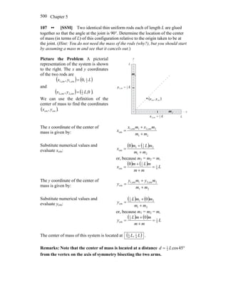 Chapter 5500
107 •• [SSM] Two identical thin uniform rods each of length L are glued
together so that the angle at the joint is 90°. Determine the location of the center
of mass (in terms of L) of this configuration relative to the origin taken to be at
the joint. (Hint: You do not need the mass of the rods (why?), but you should start
by assuming a mass m and see that it cancels out.)
Picture the Problem A pictorial
representation of the system is shown
to the right. The x and y coordinates
of the two rods are
( ) ( )Lyx 2
1
cm1,cm1, ,0, =
and
( ) ( ).0,, 2
1
cm2,cm2, Lyx =
We can use the definition of the
center of mass to find the coordinates
( )., cmcm yx x
y
L
LLx 2
1
cm2, =
Ly 2
1
cm1, =
( )cmcm , yx
2m
1m
The x coordinate of the center of
mass is given by:
21
2cm2,1cm1,
cm
mm
mxmx
x
+
+
=
Substitute numerical values and
evaluate xcm:
( ) ( )
21
22
1
1
cm
0
mm
mLm
x
+
+
=
or, because m1 = m2 = m,
( ) ( ) L
mm
mLm
x 4
12
1
cm
0
=
+
+
=
The y coordinate of the center of
mass is given by:
21
2cm2,1cm1,
cm
mm
mymy
y
+
+
=
Substitute numerical values and
evaluate ycm:
( ) ( )
21
212
1
cm
0
mm
mmL
y
+
+
=
or, because m1 = m2 = m,
( ) ( )
L
mm
mmL
y 4
12
1
cm
0
=
+
+
=
The center of mass of this system is located at ( )LL 4
1
4
1
, .
Remarks: Note that the center of mass is located at a distance °= 45cos2
1
Ld
from the vertex on the axis of symmetry bisecting the two arms.
 