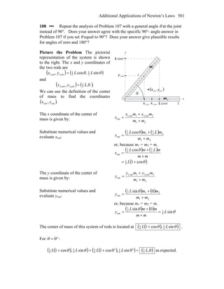 Additional Applications of Newton’s Laws 501
108 ••• Repeat the analysis of Problem 107 with a general angle θ at the joint
instead of 90°. Does your answer agree with the specific 90°- angle answer in
Problem 107 if you set θ equal to 90°? Does your answer give plausible results
for angles of zero and 180°?
Picture the Problem The pictorial
representation of the system is shown
to the right. The x and y coordinates of
the two rods are
( ) ( )θθ sin,cos, 2
1
2
1
cm1,cm1, LLyx =
and
( ) ( ).0,, 2
1
cm2,cm2, Lyx =
We can use the definition of the center
of mass to find the coordinates
( )., cmcm yx
x
y
L
Lx cm2,
( )cmcm , yx
θ
cosL θ
sinL θ
cm1,x
cm1,y
2m
1m
The x coordinate of the center of
mass is given by:
21
2cm2,1cm1,
cm
mm
mxmx
x
+
+
=
Substitute numerical values and
evaluate xcm:
( ) ( )
21
22
1
12
1
cm
cos
mm
mLmL
x
+
+
=
θ
or, because m1 = m2 = m,
( ) ( )
( )θ
θ
cos1
cos
4
1
2
1
2
1
cm
+=
+
+
=
L
mm
mLmL
x
The y coordinate of the center of
mass is given by:
21
2cm2,1cm1,
cm
mm
mymy
y
+
+
=
Substitute numerical values and
evaluate ycm:
( ) ( )
21
212
1
cm
0sin
mm
mmL
y
+
+
=
θ
or, because m1 = m2 = m,
( ) ( )
θ
θ
sin
0sin
4
12
1
cm L
mm
mmL
y =
+
+
=
The center of mass of this system of rods is located at ( )( )θθ sin,cos1 4
1
4
1
LL + .
For °= 0θ :
( )( ) ( )( ) ( ) expected.as0,0sin,0cos1sin,cos1 2
1
4
1
4
1
4
1
4
1
LLLLL =°°+=+ θθ
 