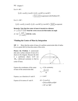 Chapter 5502
For °= 90θ :
( )( ) ( )( )
( ) 107.Problemwithagreementin,
90sin,90cos1sin,cos1
4
1
4
1
4
1
4
1
4
1
4
1
LL
LLLL
=
°°+=+ θθ
For °= 180θ :
( )( ) ( )( ) ( ) expected.as0,0180sin,180cos1sin,cos1 4
1
4
1
4
1
4
1
=°°+=+ LLLL θθ
Remarks: Note that the center of mass is located at a distance
θcos124
1
+= Ld from the vertex on an axis that makes an angle
⎥⎦
⎤
⎢⎣
⎡
+
= −
θ
θ
φ
cos1
sin
tan 1
with the x axis.
*Finding the Center of Mass by Integration
109 •• Show that the center of mass of a uniform semicircular disk of radius
R is at a point 4R/(3π) from the center of the circle.
Picture the Problem A semicircular
disk and a surface element of area dA is
shown in the diagram. Because the disk
is a continuous object, we’ll use
∫= dmM rr
rr
cm and symmetry to find its
center of mass.
R
y
x
θ
dA
Express the coordinates of the center
of mass of the semicircular disk:
symmetry.by0cm =x
M
dAy
y
∫=
σ
cm (1)
Express y as a function of r and θ : θsinry =
Express dA in terms of r and θ :
( )( )
θθ
θθθ
θ
dR
dRR
dyrdA
22
cos2
coscos2
cos2
=
=
=
 