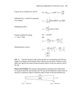Additional Applications of Newton’s Laws 503
Express M as a function of r and θ : 2
2
1
diskhalf RAM σπσ == ⇒ 2
2
R
M
π
σ =
Substitute for y, σ and dA in equation
(1) to obtain: ( )( )∫=
2
0
22
2cm cos2sin
2
π
θθθ
π
dRR
R
y
Simplifying yields:
∫=
2
0
2
cm cossin
4
π
θθθ
π
d
R
y
Change variables by letting
θcos=u . Then:
θθ ddu sin−=
and
2
1
2
1
3
44 3
2
cm
l
l
l
l
⎥
⎦
⎤
⎢
⎣
⎡
−=−= ∫
uR
duu
R
y
ππ
Substituting for u gives:
π
π
θ
π
π
3
4
3
14
3
cos4 2
0
3
cm
R
RR
y
=
⎥⎦
⎤
⎢⎣
⎡
−−=⎥
⎦
⎤
⎢
⎣
⎡
−=
110 •• Find the location of the center of mass of a nonuniform rod 0.40 m in
length if its density varies linearly from 1.00 g/cm at one end to 5.00 g/cm at the
other end. Specify the center-of-mass location relative to the less-massive end of
the rod.
Picture the Problem The pictorial representation summarizes the information
we’re given about the non-uniform rod. We can use the definition of the center of
mass for a continuous object to find the center of mass of the non-uniform rod.
40
x, cm
0
μ(x) = 1.00 g/cm2
(x) = 5.00 g/cmμ 2
dm
dx
 
