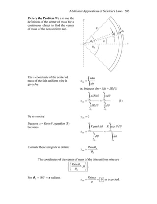 Additional Applications of Newton’s Laws 505
Picture the Problem We can use the
definition of the center of mass for a
continuous object to find the center
of mass of the non-uniform rod.
θ
θ
θ
θm
m
x
y
R
ds
dm
d
The x coordinate of the center of
mass of the thin uniform wire is
given by: ∫
∫=
dm
xdm
xcm
or, because ,θλλ Rddsdm ==
∫
∫
∫
∫
−
−
−
−
== m
m
m
m
m
m
m
m
cm θ
θ
θ
θ
θ
θ
θ
θ
θ
θ
θλ
θλ
d
xd
Rd
Rdx
x (1)
By symmetry: 0cm =y
Because θcosRx = , equation (1)
becomes:
∫
∫
∫
∫
−
−
−
−
== m
m
m
m
m
m
m
m
coscos
cm θ
θ
θ
θ
θ
θ
θ
θ
θ
θθ
θ
θθ
d
dR
d
dR
x
Evaluate these integrals to obtain:
m
m
cm
sin
θ
θR
x =
The coordinates of the center of mass of the thin uniform wire are
⎟⎟
⎠
⎞
⎜⎜
⎝
⎛
0,
sin
m
m
θ
θR
.
For radians180m πθ =°= :
0
sin
cm ==
π
πR
x as expected.
 