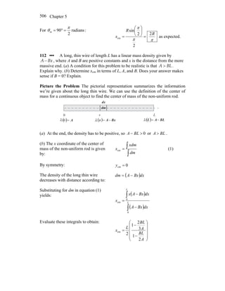 Chapter 5506
For radians
2
90m
π
θ =°= :
ππ
π
R
R
x
2
2
2
sin
cm =
⎟
⎠
⎞
⎜
⎝
⎛
= as expected.
112 ••• A long, thin wire of length L has a linear mass density given by
A Bx− , where A and B are positive constants and x is the distance from the more
massive end. (a) A condition for this problem to be realistic is that A BL> .
Explain why. (b) Determine xcm in terms of L, A, and B. Does your answer makes
sense if B = 0? Explain.
Picture the Problem The pictorial representation summarizes the information
we’re given about the long thin wire. We can use the definition of the center of
mass for a continuous object to find the center of mass of the non-uniform rod.
0 x L
λ λ λ( ) A=0
dm
dx
( ) BLAL −=( ) BxAx −=
(a) At the end, the density has to be positive, so 0>− BLA or BLA > .
(b) The x coordinate of the center of
mass of the non-uniform rod is given
by: ∫
∫=
dm
xdm
xcm (1)
By symmetry: 0cm =y
The density of the long thin wire
decreases with distance according to:
( )dxBxAdm −=
Substituting for dm in equation (1)
yields: ( )
( )∫
∫
−
−
= L
L
dxBxA
dxBxAx
x
0
0
cm
Evaluate these integrals to obtain:
⎟
⎟
⎟
⎟
⎠
⎞
⎜
⎜
⎜
⎜
⎝
⎛
−
−
=
A
BL
A
BL
L
x
2
1
3
2
1
2
cm
 