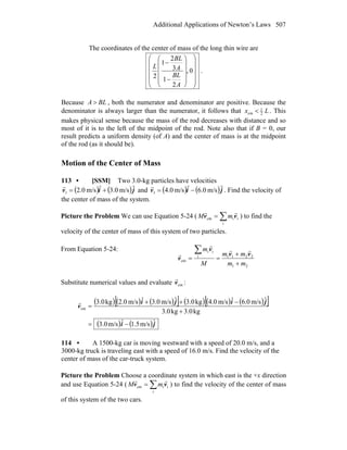 Additional Applications of Newton’s Laws 507
The coordinates of the center of mass of the long thin wire are
⎟
⎟
⎟
⎟
⎠
⎞
⎜
⎜
⎜
⎜
⎝
⎛
⎟
⎟
⎟
⎟
⎠
⎞
⎜
⎜
⎜
⎜
⎝
⎛
−
−
0,
2
1
3
2
1
2
A
BL
A
BL
L
.
Because BLA > , both the numerator and denominator are positive. Because the
denominator is always larger than the numerator, it follows that Lx 2
1
cm < . This
makes physical sense because the mass of the rod decreases with distance and so
most of it is to the left of the midpoint of the rod. Note also that if B = 0, our
result predicts a uniform density (of A) and the center of mass is at the midpoint
of the rod (as it should be).
Motion of the Center of Mass
113 • [SSM] Two 3.0-kg particles have velocities
( ) ( )jiv
rrr
m/s0.3m/s0.21 += and ( ) ( )jiv
rrr
m/s0.6m/s0.41 −= . Find the velocity of
the center of mass of the system.
Picture the Problem We can use Equation 5-24 ( ∑=
i
iicm vv
rr
mM ) to find the
velocity of the center of mass of this system of two particles.
From Equation 5-24:
21
2211i
ii
cm
mm
mm
M
m
+
+
==
∑ vv
v
v
rr
r
r
Substitute numerical values and evaluate cmv
r
:
( ) ( ) ( )[ ] ( ) ( ) ( )[ ]
( ) ( )ji
jiji
v
ˆm/s5.1ˆm/s0.3
kg0.3kg0.3
ˆm/s0.6ˆm/s0.4kg0.3ˆm/s0.3ˆm/s0.2kg0.3
cm
−=
+
−++
=
r
114 • A 1500-kg car is moving westward with a speed of 20.0 m/s, and a
3000-kg truck is traveling east with a speed of 16.0 m/s. Find the velocity of the
center of mass of the car-truck system.
Picture the Problem Choose a coordinate system in which east is the +x direction
and use Equation 5-24 ( ∑=
i
iicm vv
rr
mM ) to find the velocity of the center of mass
of this system of the two cars.
 