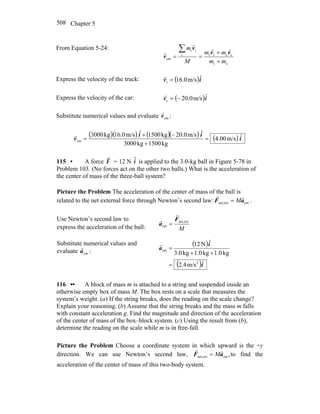 Chapter 5508
From Equation 5-24:
ct
cctti
ii
cm
mm
mm
M
m
+
+
==
∑ vv
v
v
rr
r
r
Express the velocity of the truck: ( )iv ˆm/s0.16t =
r
Express the velocity of the car: ( )iv ˆm/s0.20c −=
r
Substitute numerical values and evaluate cmv
r
:
( )( ) ( )( ) ( ) i
ii
v ˆm/s00.4
kg1500kg3000
ˆm/s20.0kg1500ˆm/s16.0kg3000
cm =
+
−+
=
r
115 • A force F
r
= 12 N ˆi is applied to the 3.0-kg ball in Figure 5-78 in
Problem 103. (No forces act on the other two balls.) What is the acceleration of
the center of mass of the three-ball system?
Picture the Problem The acceleration of the center of mass of the ball is
related to the net external force through Newton’s second law: cmextnet, aF
rr
M= .
Use Newton’s second law to
express the acceleration of the ball: M
extnet,
cm
F
a
r
r
=
Substitute numerical values and
evaluate cma
r
:
( )
( )i
i
a
ˆm/s4.2
kg1.0kg1.0kg0.3
ˆN12
2
cm
=
++
=
r
116 •• A block of mass m is attached to a string and suspended inside an
otherwise empty box of mass M. The box rests on a scale that measures the
system’s weight. (a) If the string breaks, does the reading on the scale change?
Explain your reasoning. (b) Assume that the string breaks and the mass m falls
with constant acceleration g. Find the magnitude and direction of the acceleration
of the center of mass of the box–block system. (c) Using the result from (b),
determine the reading on the scale while m is in free-fall.
Picture the Problem Choose a coordinate system in which upward is the +y
direction. We can use Newton’s second law, ,cmextnet, aF
rr
M= to find the
acceleration of the center of mass of this two-body system.
 