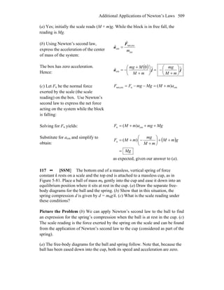 Additional Applications of Newton’s Laws 509
(a) Yes; initially the scale reads (M + m)g. While the block is in free fall, the
reading is Mg.
(b) Using Newton’s second law,
express the acceleration of the center
of mass of the system:
tot
extnet,
cm
m
F
a
r
r
=
The box has zero acceleration.
Hence:
( ) jja ˆˆ0
cm ⎟
⎠
⎞
⎜
⎝
⎛
+
−=⎟
⎠
⎞
⎜
⎝
⎛
+
+
−=
mM
mg
mM
Mmgr
(c) Let Fn be the normal force
exerted by the scale (the scale
reading) on the box. Use Newton’s
second law to express the net force
acting on the system while the block
is falling:
cmnextnet, )( amMMgmgFF +=−−=
Solving for Fn yields: MgmgamMF +++= cmn )(
Substitute for acm and simplify to
obtain:
( )
Mg
gmM
mM
mg
mMF
=
++⎟
⎠
⎞
⎜
⎝
⎛
+
−+= )(n
as expected, given our answer to (a).
117 •• [SSM] The bottom end of a massless, vertical spring of force
constant k rests on a scale and the top end is attached to a massless cup, as in
Figure 5-81. Place a ball of mass mb gently into the cup and ease it down into an
equilibrium position where it sits at rest in the cup. (a) Draw the separate free-
body diagrams for the ball and the spring. (b) Show that in this situation, the
spring compression d is given by d = mbg/k. (c) What is the scale reading under
these conditions?
Picture the Problem (b) We can apply Newton’s second law to the ball to find
an expression for the spring’s compression when the ball is at rest in the cup. (c)
The scale reading is the force exerted by the spring on the scale and can be found
from the application of Newton’s second law to the cup (considered as part of the
spring).
(a) The free-body diagrams for the ball and spring follow. Note that, because the
ball has been eased down into the cup, both its speed and acceleration are zero.
 