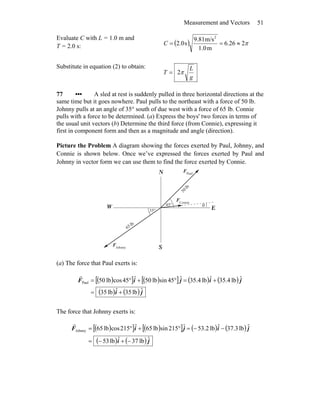 Measurement and Vectors 51
Evaluate C with L = 1.0 m and
T = 2.0 s: ( ) π226.6
m1.0
m/s9.81
s2.0
2
≈==C
Substitute in equation (2) to obtain:
g
L
T π2=
77 ••• A sled at rest is suddenly pulled in three horizontal directions at the
same time but it goes nowhere. Paul pulls to the northeast with a force of 50 lb.
Johnny pulls at an angle of 35° south of due west with a force of 65 lb. Connie
pulls with a force to be determined. (a) Express the boys' two forces in terms of
the usual unit vectors (b) Determine the third force (from Connie), expressing it
first in component form and then as a magnitude and angle (direction).
Picture the Problem A diagram showing the forces exerted by Paul, Johnny, and
Connie is shown below. Once we’ve expressed the forces exerted by Paul and
Johnny in vector form we can use them to find the force exerted by Connie.
N
S
EW θ°45
°35
Connie
F
r
Paul
F
r
Johnny
F
r
lb
50
lb
56
(a) The force that Paul exerts is:
( )[ ] ( )[ ] ( ) ( )
( ) ( ) ji
jijiF
ˆlb35ˆlb35
ˆlb4.35ˆlb4.35ˆ45sinlb50ˆ45coslb50Paul
+=
+=°+°=
r
The force that Johnny exerts is:
( )[ ] ( )[ ] ( ) ( )
( ) ( ) ji
jijiF
ˆlb37ˆlb53
ˆlb3.37ˆlb53.2ˆ215sinlb56ˆ215coslb56Johnny
−+−=
−−=°+°=
r
 