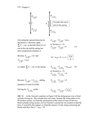 Chapter 5510
bm k
ballon
springbyF
r
ballon
EarthbyF
r
springon
ballbyF
r
springon
scalebyF
r
spring.theofpart
ascupheConsider t
(b) Letting the upward direction be
the positive y direction, apply
∑ = yy maF to the ball when it is at
rest in the cup and the spring has
been compressed a distance d:
yamFF b
ballon
Earthby
ballon
springby =−
or, because ay = 0,
0
ballon
Earthby
ballon
springby =− FF (1)
Because kdF =
ballon
springby and
gmF b
ballon
Earthby = :
0b =− gmkd ⇒
k
gm
d b
=
(c) Apply ∑ = yy maF to the spring: yamFF spring
springon
ballby
springon
scaleby =− (2)
or, because ay = 0,
0
springon
ballby
springon
scaleby =− FF
Because
springon
ballby
ballon
springby FF = , adding
equations (1) and (2) yields:
0
ballon
Earthby
springon
scaleby =− FF
Solving for
springon
scalebyF yields: gmFF b
ballon
Earthby
springon
scaleby ==
118 ••• In the Atwood’s machine in Figure 5-82 the string passes over a fixed
cylinder of mass mc. The cylinder does not rotate. Instead, the string slides on its
frictionless surface. (a) Find the acceleration of the center of mass of the two-
block-cylinder-string system. (b) Use Newton’s second law for systems to find the
force F exerted by the support. (c) Find the tension T in the string connecting the
blocks and show that F = mcg + 2T.
 