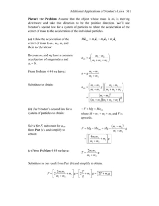 Additional Applications of Newton’s Laws 511
Picture the Problem Assume that the object whose mass is m1 is moving
downward and take that direction to be the positive direction. We’ll use
Newton’s second law for a system of particles to relate the acceleration of the
center of mass to the acceleration of the individual particles.
(a) Relate the acceleration of the
center of mass to m1, m2, mc and
their accelerations:
cc2211cm aaaa
rrrr
mmmM ++=
Because m1 and m2 have a common
acceleration of magnitude a and
ac = 0:
⎟⎟
⎠
⎞
⎜⎜
⎝
⎛
++
−
=
c21
21
cm
mmm
mm
aa
From Problem 4-84 we have::
21
21
mm
mm
ga
+
−
=
Substitute to obtain:
( )
( )( )
g
mmmmm
mm
mmm
mm
g
mm
mm
a
c2121
2
21
c21
21
21
21
cm
+++
−
=
⎟⎟
⎠
⎞
⎜⎜
⎝
⎛
++
−
⎟⎟
⎠
⎞
⎜⎜
⎝
⎛
+
−
=
(b) Use Newton’s second law for a
system of particles to obtain:
cmMaMgF =+−
where M = m1 + m2 + mc and F is
upwards.
Solve for F, substitute for acm
from Part (a), and simplify to
obtain:
( )
gm
mm
mm
g
mm
mm
MgMaMgF
⎥
⎦
⎤
⎢
⎣
⎡
+
+
=
+
−
−=−=
c
21
21
21
2
21
cm
4
(c) From Problem 4-84 we have:
g
mm
mm
T
21
212
+
=
Substitute in our result from Part (b) and simplify to obtain:
gmTgm
g
T
gm
mm
mm
F ccc
21
21
22
2
2 +=⎥
⎦
⎤
⎢
⎣
⎡
+=⎥
⎦
⎤
⎢
⎣
⎡
+
+
=
 