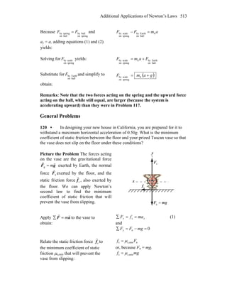 Additional Applications of Newton’s Laws 513
Because
springon
ballby
ballon
springby FF = and
ay = a, adding equations (1) and (2)
yields:
amFF b
ballon
Earthby
springon
scaleby =−
Solving for
springon
scalebyF yields:
ballon
Earthbyb
springon
scaleby FamF +=
Substitute for
ballon
EarthbyF and simplify to
obtain:
( )gamF += b
springon
scaleby
Remarks: Note that the two forces acting on the spring and the upward force
acting on the ball, while still equal, are larger (because the system is
accelerating upward) than they were in Problem 117.
General Problems
120 • In designing your new house in California, you are prepared for it to
withstand a maximum horizontal acceleration of 0.50g. What is the minimum
coefficient of static friction between the floor and your prized Tuscan vase so that
the vase does not slip on the floor under these conditions?
Picture the Problem The forces acting
on the vase are the gravitational force
gF
rr
m=g exerted by Earth, the normal
force nF
r
exerted by the floor, and the
static friction force sf
r
, also exerted by
the floor. We can apply Newton’s
second law to find the minimum
coefficient of static friction that will
prevent the vase from slipping.
x
y
nF
r
gmF
rr
=g
sf
r
Apply aF
rr
m=∑ to the vase to
obtain:
xx mafF ==∑ s (1)
and
0n =−=∑ mgFFy
Relate the static friction force sf
r
to
the minimum coefficient of static
friction μs,min that will prevent the
vase from slipping:
nmins,s Ff μ=
or, because Fn = mg,
mgf mins,s μ=
 
