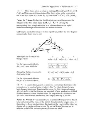 Additional Applications of Newton’s Laws 517
124 •• Three forces act on an object in static equilibrium (Figure 5-83). (a) If
F1, F2, and F3 represent the magnitudes of the forces acting on the object, show
that F1/sin θ23 = F2/sin θ31 = F3/sin θ12. (b) Show that 2 2 2
1 2 3 2 3 232 cosF F F F F θ= + + .
Picture the Problem The fact that the object is in static equilibrium under the
influence of the three forces means that .0321 =++ FFF
rrr
Drawing the
corresponding force triangle will allow us to relate the forces to the angles
between them through the law of sines and the law of cosines.
(a) Using the fact that the object is in static equilibrium, redraw the force diagram
connecting the forces head-to-tail:
Appling the law of sines to the
triangle yields: ( ) ( ) ( )12
3
13
2
23
1
sinsinsin θπθπθπ −
=
−
=
−
FFF
Use the trigonometric identity
sin(π − α) = sinα to obtain:
12
3
13
2
23
1
sinsinsin θθθ
FFF
==
(b) Appling the law of cosines to
the triangle yields:
( )2332
2
3
2
2
2
1 cos2 θπ −−+= FFFFF
Use the trigonometric identity
cos(π − α) = −cosα to obtain:
2332
2
3
2
2
2
1 cos2 θFFFFF ++=
125 •• In a carnival ride, you sit on a seat in a compartment that rotates with
constant speed in a vertical circle of radius 5.0 m. The ride is designed so your
head always points toward the center of the circle. (a) If the ride completes one
full circle in 2.0 s, find the direction and magnitude of your acceleration. (b) Find
the slowest rate of rotation (in other words, the longest time Tm to complete one
full circle) if the seat belt is to exert no force on you at the top of the ride.
Picture the Problem We can calculate your acceleration from your speed that, in
turn, is a function of the period of the motion. To determine the longest period of
the motion, we focus our attention on the situation at the very top of the ride when
the seat belt is exerting no force on you. We can use Newton’s second law to
relate the period of the motion to your acceleration and speed.
 