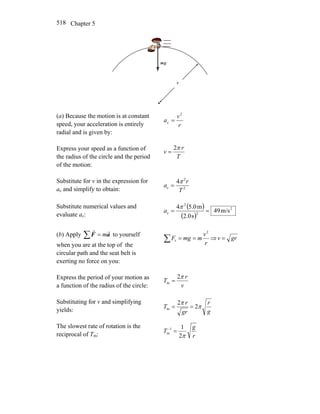 Chapter 5518
r
gm
r
(a) Because the motion is at constant
speed, your acceleration is entirely
radial and is given by:
r
v
a
2
c =
Express your speed as a function of
the radius of the circle and the period
of the motion:
T
r
v
π2
=
Substitute for v in the expression for
ac and simplify to obtain: 2
2
c
4
T
r
a
π
=
Substitute numerical values and
evaluate ac:
( )
( )
2
2
2
c m/s49
s0.2
m0.54
==
π
a
(b) Apply ∑ = aF
rr
m to yourself
when you are at the top of the
circular path and the seat belt is
exerting no force on you:
∑ ==
r
v
mmgF
2
r ⇒ grv =
Express the period of your motion as
a function of the radius of the circle: v
r
T
π2
m =
Substituting for v and simplifying
yields: g
r
gr
r
T π
π
2
2
m ==
The slowest rate of rotation is the
reciprocal of Tm: r
g
T
π2
11
m =−
 