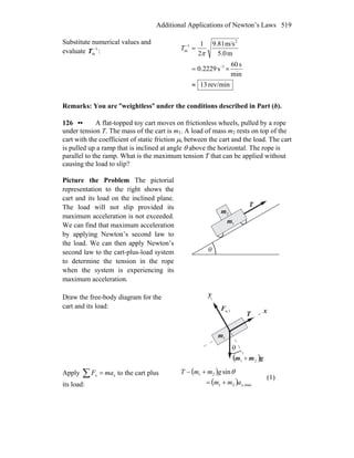 Additional Applications of Newton’s Laws 519
Substitute numerical values and
evaluate 1
m
−
T :
rev/min13
min
s60
s2229.0
m5.0
m/s9.81
2
1
1
2
1
m
≈
×=
=
−
−
π
T
Remarks: You are ″weightless″ under the conditions described in Part (b).
126 •• A flat-topped toy cart moves on frictionless wheels, pulled by a rope
under tension T. The mass of the cart is m1. A load of mass m2 rests on top of the
cart with the coefficient of static friction μs between the cart and the load. The cart
is pulled up a ramp that is inclined at angle θ above the horizontal. The rope is
parallel to the ramp. What is the maximum tension T that can be applied without
causing the load to slip?
Picture the Problem The pictorial
representation to the right shows the
cart and its load on the inclined plane.
The load will not slip provided its
maximum acceleration is not exceeded.
We can find that maximum acceleration
by applying Newton’s second law to
the load. We can then apply Newton’s
second law to the cart-plus-load system
to determine the tension in the rope
when the system is experiencing its
maximum acceleration.
T
r
θ
1m
2m
Draw the free-body diagram for the
cart and its load:
x
y
T
r
( )gmm
r
21 +
θ
1m
n,1F
r
Apply ∑ = xx maF to the cart plus
its load:
( )
( ) max,21
21 sin
xamm
gmmT
+=
+− θ
(1)
 
