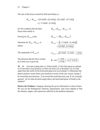 Chapter 152
The sum of the forces exerted by Paul and Johnny is:
( ) ( ) ( ) ( )
( ) ( ) ji
jijiFF
ˆlb9.1ˆlb8.71
ˆlb3.37ˆlb53.2ˆlb4.35ˆlb4.35JohnnyPaul
−−=
−−+=+
rr
(b) The condition that the three
forces must satisfy is:
0ConnieJohnnyPaul =++ FFF
rrr
Solving for ConnieF
r
yields: ( )JohnnyPaulConnie FFF
rrr
+−=
Substitute for JohnnyPaul FF
rr
+ to
obtain:
( ) ( )[ ]
( ) ( ) ji
jiF
ˆlb.91ˆlb81
ˆlb9.1ˆlb8.71Connie
+=
−−−=
r
The magnitude of ConnieF
r
is: ( ) ( ) lb18lb9.1lb8.17
22
Connie =+=F
The direction that the force exerted
by Connie acts is given by:
EofN1.6
lb17.8
lb9.1
tan 1
°=⎟
⎠
⎞
⎜
⎝
⎛
= −
θ
78 ••• You spot a plane that is 1.50 km North, 2.5 km East and at an altitude
of 5.0 km above your position. (a) How far from you is the plane? (b) At what
angle from due north (in the horizontal plane) are you looking? (c) Determine the
plane's position vector (from your location) in terms of the unit vectors, letting iˆ
be toward the east direction, jˆ be toward the north direction, and kˆ be vertically
upward. (d) At what elevation angle (above the horizontal plane of Earth) is the
airplane?
Picture the Problem A diagram showing the given information is shown below.
We can use the Pythagorean Theorem, trigonometry, and vector algebra to find
the distance, angles, and expression called for in the problem statement.
 