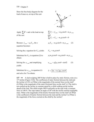 Chapter 5520
Draw the free-body diagram for the
load of mass m2 on top of the cart:
x
y
n,2F
r
θ
sf
r
gm
r
2
2m
Apply ∑ = aF
rr
m to the load on top
of the cart:
∑ =−= max,22maxs, sin xx amgmfF θ
and
0cos22,n =−=∑ θgmFFy
Because ,n,2smaxs, Ff μ= the x
equation becomes:
max,22n,2s sin xamgmF =− θμ (2)
Solving the y equation for Fn,2 yields: θcos2n,2 gmF =
Substitute for Fn,2 in equation (2) to
obtain:
max,222s sincos xamgmgm =− θθμ
Solving for max,xa and simplifying
yields:
( )θθμ sincossmax, −= gax (3)
Substitute for max,xa in equation (1)
and solve for T to obtain:
( ) θμ coss21 gmmT +=
127 ••• A sled weighing 200 N that is held in place by static friction, rests on a
15º incline (Figure 5-84). The coefficient of static friction between the sled and
the incline is 0.50. (a) What is the magnitude of the normal force on the sled?
(b) What is the magnitude of the static frictional force on the sled? (c) The sled is
now pulled up the incline at constant speed by a child walking up the incline
ahead of the sled. The child weighs 500 N and pulls on the rope with a constant
force of 100 N. The rope makes an angle of 30º with the incline and has negligible
mass. What is the magnitude of the kinetic frictional force on the sled? (d) What
is the coefficient of kinetic friction between the sled and the incline? (e) What is
the magnitude of the force exerted on the child by the incline?
 