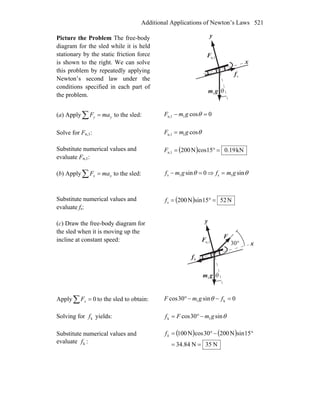 Additional Applications of Newton’s Laws 521
Picture the Problem The free-body
diagram for the sled while it is held
stationary by the static friction force
is shown to the right. We can solve
this problem by repeatedly applying
Newton’s second law under the
conditions specified in each part of
the problem.
n,1F
r
gm
r
1
sf
r
θ
x
y
(a) Apply∑ = yy maF to the sled: 0cos1n,1 =− θgmF
Solve for Fn,1: θcos1n,1 gmF =
Substitute numerical values and
evaluate Fn,1:
( ) kN19.015cosN200n,1 =°=F
(b) Apply∑ = xx maF to the sled: 0sin1s =− θgmf ⇒ θsin1s gmf =
Substitute numerical values and
evaluate fs:
( ) N5215sinN200s =°=f
(c) Draw the free-body diagram for
the sled when it is moving up the
incline at constant speed: n,1F
r
gm
r
1 θ
x
y
kf
r
F
r
°30
Apply 0=∑ xF to the sled to obtain: 0sin30cos k1 =−−° fgmF θ
Solving for kf yields: θsin30cos 1k gmFf −°=
Substitute numerical values and
evaluate kf :
( ) ( )
N35N84.34
15sinN20030cosN100
==
°−°=kf
 