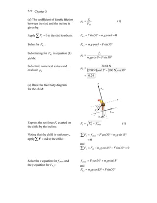 Chapter 5522
(d) The coefficient of kinetic friction
between the sled and the incline is
given by:
n,1F
fk
k =μ (1)
Apply 0=∑ yF to the sled to obtain: 0cos30sin 1n,1 =−°+ θgmFF
Solve for n,1F : °−= 30sincos1n,1 FgmF θ
Substituting for n,1F in equation (1)
yields: °−
=
30sincos1 Fgm
fk
k
θ
μ
Substitute numerical values and
evaluate kμ : ( ) ( )
24.0
30sinN10015cosN200
N84.34
=
°−°
=kμ
(e) Draw the free body diagram
for the child:
θ
n,2F
r
gm
r
2
F
r
−
maxs,f
r
°30
x
y
Express the net force Fc exerted on
the child by the incline:
2
maxs,
2
n2c fFF += (1)
Noting that the child is stationary,
apply∑ = aF
rr
m to the child: 0
15sin30cos 2maxs,
=
°−°−=∑ gmFfFx
and
030sin15cos2n2 =°−°−=∑ FgmFFy
Solve the x equation for fs,max and
the y equation for Fn,2:
°+°= 15sin30cos 2maxs, gmFf
and
°+°= 30sin15cos2n,2 FgmF
 