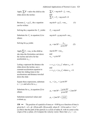 Additional Applications of Newton’s Laws 525
Apply ∑ = aF
rr
m to the child as she
slides down the incline:
∑ =−= xx mafmgF ,1ksinθ
and
∑ =−= 0cosn θmgFFy
Because nkk Ff μ= , the x-equation
can be written:
xmaFmg ,1nksin =− μθ (1)
Solving the y-equation for nF yields: θcosn mgF =
Substitute for nF in equation (1) to
obtain:
xmamgmg ,1k cossin =− θμθ
Solving for μk yields:
°
−°=
30cos
30tan ,1
k
g
a x
μ (2)
Apply∑ = xx maF to the child as
she rides the frictionless cart down
the incline and solve for her
acceleration xa ,2 :
xmamg ,230sin =°
and
°= 30sin,2 ga x
Letting s represent the distance she
slides down the incline, use a
constant-acceleration equation to
relate her sliding times to her
accelerations and distance traveled
down the slide :
0where 0
2
1,12
1
10 =+= xxx vtatvs
and
0where 0
2
2,22
1
20 =+= xxx vtatvs
Equate these expressions, substitute
t2 = 2
1
t1 and solve for a1,x:
°== 30sin4
1
,24
1
,1 gaa xx
Substitute for a1,x in equation (2) to
obtain:
°=
°
°
−°= 30tan
30cos
30sin
30tan 4
34
1
k
g
g
μ
Substitute numerical values and
evaluate μk:
43.030tan4
3
k =°=μ
130 ••• The position of a particle of mass m = 0.80 kg as a function of time is
given by ( ) ( )jijir ˆcosˆsinˆˆ tRtRyx ωω +=+=
r
, where R = 4.0 m and ω = 2π s–1
.
(a) Show that the path of this particle is a circle of radius R, with its center at the
origin of the xy plane. (b) Compute the velocity vector. Show that vx/vy = –y/x.
 