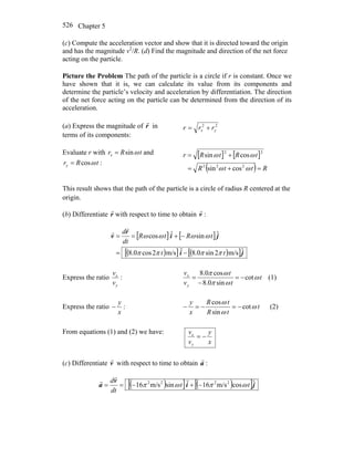 Chapter 5526
(c) Compute the acceleration vector and show that it is directed toward the origin
and has the magnitude v2
/R. (d) Find the magnitude and direction of the net force
acting on the particle.
Picture the Problem The path of the particle is a circle if r is constant. Once we
have shown that it is, we can calculate its value from its components and
determine the particle’s velocity and acceleration by differentiation. The direction
of the net force acting on the particle can be determined from the direction of its
acceleration.
(a) Express the magnitude of r
r
in
terms of its components:
22
yx rrr +=
Evaluate r with tRrx ωsin= and
tRry ωcos= :
[ ] [ ]
( ) RttR
tRtRr
=+=
+=
ωω
ωω
222
22
cossin
cossin
This result shows that the path of the particle is a circle of radius R centered at the
origin.
(b) Differentiate r
r
with respect to time to obtain :v
r
[ ] [ ]
( )[ ] ( )[ ]ji
ji
r
v
ˆm/s2sin0.8ˆm/s2cos0.8
ˆsinˆcos
tt
tRtR
dt
d
ππππ
ωωωω
−=
−+==
r
r
Express the ratio :
y
x
v
v
t
t
t
v
v
y
x
ω
ωπ
ωπ
cot
sin0.8
cos0.8
−=
−
= (1)
Express the ratio :
x
y
− t
tR
tR
x
y
ω
ω
ω
cot
sin
cos
−=−=− (2)
From equations (1) and (2) we have:
x
y
v
v
y
x
−=
(c) Differentiate v
r
with respect to time to obtain :a
r
( )[ ] ( )[ ]ji
v
a ˆcosm/s16ˆsinm/s16 2222
tt
dt
d
ωπωπ −+−==
r
r
 