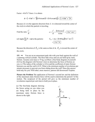 Additional Applications of Newton’s Laws 527
Factor −4.0π2
/s2
from a
r
to obtain:
( )( ) ( )[ ] ( )rjtita
rr 2222
s0.4ˆcos0.4ˆsin0.4s0.4 −−
−=+−= πωωπ
Because a
r
is in the opposite direction from ,r
r
it is directed toward the center of
the circle in which the particle is traveling.
Find the ratio
R
v2
:
( ) 22
22
m/s16
m0.4
m/s0.8
π
π
===
R
v
a
(d) Apply∑ = aF
rr
m to the particle: ( )( )
N13
m/s16kg80.0
2
22
net
π
π
=
== maF
Because the direction of netF
r
is the same as that of a
r
, netF
r
is toward the center of
the circle.
131 ••• You are on an amusement park ride with your back against the wall of
a spinning vertical cylinder. The floor falls away and you are held up by static
friction. Assume your mass is 75 kg. (a) Draw a free-body diagram of yourself.
(b) Use this diagram with Newton’s laws to determine the force of friction on
you. (c) The radius of the cylinder is 4.0 m and the coefficient of static friction
between you and the wall is 0.55. What is the minimum number of revolutions per
minute necessary to prevent you from sliding down the wall? Does this answer
hold only for you? Will other, more massive, patrons fall downward? Explain.
Picture the Problem The application of Newton’s second law and the definition
of the maximum static friction force will be used to determine the period T of the
motion. The reciprocal of the period will give us the minimum number of
revolutions required per unit time to hold you in place.
(a) The free-body diagram showing
the forces acting on you when you
are being held in place by the
maximum static friction force is
shown to the right.
nF
r
F
r
g
maxs,f
r
y
x
m
 