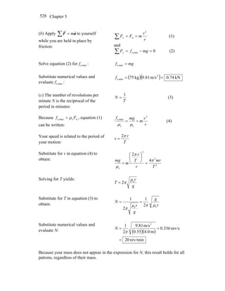 Chapter 5528
(b) Apply ∑ = aF
rr
m to yourself
while you are held in place by
friction:
∑ ==
r
v
mFFx
2
n (1)
and
∑ =−= 0maxs, mgfFy (2)
Solve equation (2) for maxs,f : mgf =maxs,
Substitute numerical values and
evaluate maxs,f :
( )( ) kN74.0m/s81.9kg75 2
maxs, ==f
(c) The number of revolutions per
minute N is the reciprocal of the
period in minutes:
T
N
1
= (3)
Because nsmaxs, Ff μ= , equation (1)
can be written: r
v
m
mgf 2
ss
maxs,
==
μμ
(4)
Your speed is related to the period of
your motion: T
r
v
π2
=
Substitute for v in equation (4) to
obtain:
2
2
2
s
4
2
T
mr
r
T
r
m
mg π
π
μ
=
⎟
⎠
⎞
⎜
⎝
⎛
=
Solving for T yields:
g
r
T s
2
μ
π=
Substitute for T in equation (3) to
obtain: r
g
g
r
N
ss
2
1
2
1
μπμ
π
==
Substitute numerical values and
evaluate N: ( )( )
rev/min20
rev/s336.0
m0.455.0
m/s81.9
2
1 2
=
==
π
N
Because your mass does not appear in the expression for N, this result holds for all
patrons, regardless of their mass.
 