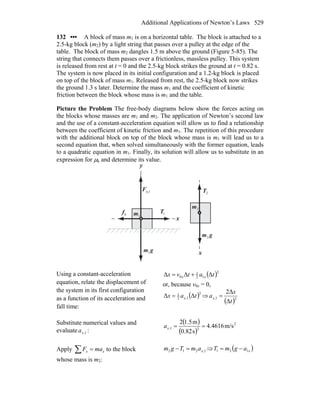 Additional Applications of Newton’s Laws 529
132 ••• A block of mass m1 is on a horizontal table. The block is attached to a
2.5-kg block (m2) by a light string that passes over a pulley at the edge of the
table. The block of mass m2 dangles 1.5 m above the ground (Figure 5-85). The
string that connects them passes over a frictionless, massless pulley. This system
is released from rest at t = 0 and the 2.5-kg block strikes the ground at t = 0.82 s.
The system is now placed in its initial configuration and a 1.2-kg block is placed
on top of the block of mass m1. Released from rest, the 2.5-kg block now strikes
the ground 1.3 s later. Determine the mass m1 and the coefficient of kinetic
friction between the block whose mass is m1 and the table.
Picture the Problem The free-body diagrams below show the forces acting on
the blocks whose masses are m1 and m2. The application of Newton’s second law
and the use of a constant-acceleration equation will allow us to find a relationship
between the coefficient of kinetic friction and m1. The repetition of this procedure
with the additional block on top of the block whose mass is m1 will lead us to a
second equation that, when solved simultaneously with the former equation, leads
to a quadratic equation in m1. Finally, its solution will allow us to substitute in an
expression for μk and determine its value.
y
n,1F
r
1T
r
gm
r
1
kf
r
1m
2T
r
gm
r
2
2m
x
x
Using a constant-acceleration
equation, relate the displacement of
the system in its first configuration
as a function of its acceleration and
fall time:
( )2
12
1
0 ΔΔΔ tatvx xx +=
or, because v0x = 0,
( )2
1,2
1
ΔΔ tax x= ⇒
( )21,
Δ
Δ2
t
x
ax =
Substitute numerical values and
evaluate 1,xa :
( )
( )
2
21, m/s4616.4
s82.0
m5.12
==xa
Apply ∑ = xx maF to the block
whose mass is m2:
1,212 xamTgm =− ⇒ ( )xagmT 121 −=
 