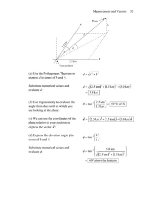 Measurement and Vectors 53
θ
φ
r
h
d
km5.2
km
5.1
N
E
hereareYou
Plane
(a) Use the Pythagorean Theorem to
express d in terms of h and l:
22
hd += l
Substitute numerical values and
evaluate d:
( ) ( ) ( )
km8.5
km0.5km5.1km5.2
222
=
++=d
(b) Use trigonometry to evaluate the
angle from due north at which you
are looking at the plane:
NofE59
km1.5
km5.2
tan 1
°=⎟
⎠
⎞
⎜
⎝
⎛
= −
θ
(c) We can use the coordinates of the
plane relative to your position to
express the vector d
r
:
( ) ( ) ( )kjid ˆkm.05ˆkm5.1ˆkm5.2 ++=
r
(d) Express the elevation angle φ in
terms of h and l:
⎟
⎠
⎞
⎜
⎝
⎛
= −
l
h1
tanφ
Substitute numerical values and
evaluate φ:
( ) ( )
horizontheabove60
km5.1km5.2
km0.5
tan
22
1
°=
⎟
⎟
⎠
⎞
⎜
⎜
⎝
⎛
+
= −
φ
 