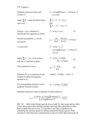 Chapter 5530
Substitute numerical values and
evaluate T1:
( )( )
N371.13
m/s4616.4m/s81.9kg5.2 22
1
=
−=T
Apply ∑ = aF
rr
m to the block whose
mass is m1:
∑ =−= 1,1k1 xx amfTF
and
∑ =−= 01n,1 gmFFy
Using fk = μkFn, eliminate Fn
between the two equations to obtain:
1,11k1 xamgmT =− μ (1)
Find the acceleration 2,xa for the
second run: ( )
( )
( )
2
222, m/s775.1
s3.1
m5.12
Δ
Δ2
===
t
x
ax
T2 is given by: ( )
( )( )
N1.20
m/s775.1m/s81.9kg5.2 22
2,22
=
−=
−= xagmT
Apply ∑ = xx maF to the system
with the 1.2-kg block in place:
( )
( ) 2,1
1k2
kg2.1
kg2.1
xam
gmT
+=
+− μ
(2)
Solve equation (1) for μk:
gm
amT x
1
1,11
k
−
=μ (3)
Substitute for μk in equation (2) and
simplify to obtain the quadratic
equation in m1:
005.16940.9686.2 1
2
1 =−+ mm
Use your graphing calculator or the
quadratic formula to obtain:
kg2.1kg215.11 ==m
Substitute numerical values in equation (3) and evaluate μk:
( )( )
( )( ) 67.0
m/s81.9kg1.215
m/s1646.4kg1.215N375.13
2
2
k =
−
=μ
133 ••• Sally claims flying squirrels do not really fly; they jump and use folds
of skin that connect their forelegs and their back legs like a parachute to allow
them to glide from tree to tree. Liz decides to test Sally’s hypothesis by
calculating the terminal speed of a falling outstretched flying squirrel. If the
constant b in the drag force is proportional to the area of the object facing the air
 