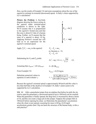 Additional Applications of Newton’s Laws 531
flow, use the results of Example 5-8 and some assumptions about the size of the
squirrel to estimate its terminal (downward) speed. Is Sally’s claim supported by
Liz’s calculation?
Picture the Problem A free-body
diagram showing the forces acting on
the squirrel under terminal-speed
conditions is shown to the right.
We’ll assume that b is proportional
to the squirrel’s frontal area and that
this area is about 0.1 that of a human
being. Further, we’ll assume that the
mass of a squirrel is about 1.0 kg.
Applying Newton’s second law will
lead us to an expression for the
squirrel’s terminal speed.
jbvF ˆ2
tdrag =
r
y
jmgF ˆ
g −=
r
Apply yy maF =∑ to the squirrel: ymaFF =− gd
or, because ay = 0,
0gd =− FF
Substituting for Fd and Fg yields:
02
t =− mgbv ⇒
b
mg
v =t (1)
Assuming that Asquirrel = (0.1)Ahuman: ( ) human1.0 bb =
From Example 5-8: kg/m251.0human =b
Substitute numerical values in
equation (1) and evaluate vt:
( )( )
( )( )
m/s20
kg/m251.0)1.0
m/s81.9kg0.1 2
t ≈=v
Because the squirrel’s terminal speed is approximately 80 km/h and this value is
less than half that of the skydiver in Example 5-8, Sally’s claim seems to be
supported by Liz’s calculation.
134 ••• After a parachutist jumps from an airplane (but before he pulls the rip
cord to open his parachute), a downward speed of up to 180 km/h can be reached.
When the parachute is finally opened, the drag force is increased by about a factor
of 10, and this can create a large jolt on the jumper. Suppose this jumper falls at
180 km/h before opening his chute. (a) Determine the parachutist’s acceleration
when the chute is just opened, assuming his mass is 60 kg. (b) If rapid
accelerations greater than 5.0g can harm the structure of the human body, is this a
safe practice?
 
