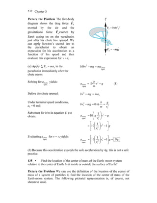Chapter 5532
Picture the Problem The free-body
diagram shows the drag force dF
r
exerted by the air and the
gravitational force gF
r
exerted by
Earth acting on on the parachutist
just after his chute has opened. We
can apply Newton’s second law to
the parachutist to obtain an
expression for his acceleration as a
function of his speed and then
evaluate this expression for tvv = .
y
jbvF ˆ10 2
d =
r
jmgF ˆ
g −=
r
(a) Apply yy maF =∑ to the
parachutist immediately after the
chute opens:
open
chute
2
10 mamgbv =−
Solving for
open
chutea yields:
gv
m
b
a −= 2
open
chute 10 (1)
Before the chute opened: ymamgbv =−2
Under terminal speed conditions,
ay = 0 and: 02
t =− mgbv ⇒ 2
tv
g
m
b
=
Substitute for b/m in equation (1) to
obtain:
gv
v
gv
v
ga
⎥
⎦
⎤
⎢
⎣
⎡
−⎟⎟
⎠
⎞
⎜⎜
⎝
⎛
=
−⎟⎟
⎠
⎞
⎜⎜
⎝
⎛
=
1
1
10
1
10
2
2
t
2
2
topen
chute
Evaluating
open
chutea for v = vt yields:
ggv
v
a 91
1
10 2
t2
topen
chute =
⎥
⎥
⎦
⎤
⎢
⎢
⎣
⎡
−⎟⎟
⎠
⎞
⎜⎜
⎝
⎛
=
(b) Because this acceleration exceeds the safe acceleration by 4g, this is not a safe
practice.
135 • Find the location of the center of mass of the Earth–moon system
relative to the center of Earth. Is it inside or outside the surface of Earth?
Picture the Problem We can use the definition of the location of the center of
mass of a system of particles to find the location of the center of mass of the
Earth-moon system. The following pictorial representation is, of course, not
shown to scale.
 