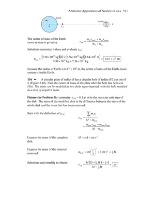 Additional Applications of Newton’s Laws 533
0
Em
m
cmx x
x
Earth
moon
m
m
The center of mass of the Earth-
moon system is given by:
mE
mcm,mEcm,E
cm
mm
xmxm
x
+
+
=
Substitute numerical values and evaluate xcm:
( )( ) ( )( ) m1067.4
kg1036.7kg1098.5
m1084.3kg1036.70kg1098.5 6
2224
82224
cm ×=
×+×
××+×
=x
Because the radius of Earth is 6.37 × 106
m, the center of mass of the Earth-moon
system is inside Earth.
136 •• A circular plate of radius R has a circular hole of radius R/2 cut out of
it (Figure 5-86). Find the center of mass of the plate after the hole has been cut.
Hint: The plate can be modeled as two disks superimposed, with the hole modeled
as a disk of negative mass.
Picture the Problem By symmetry, xcm = 0. Let σ be the mass per unit area of
the disk. The mass of the modified disk is the difference between the mass of the
whole disk and the mass that has been removed.
Start with the definition of ycm:
hole
holeholediskdisk
hole
i
ii
cm
mM
ymym
mM
ym
y
−
−
=
−
=
∑
Express the mass of the complete
disk:
2
rAM σπσ ==
Express the mass of the material
removed: Mr
r
m 4
12
4
1
2
hole
2
==⎟
⎠
⎞
⎜
⎝
⎛
= σπσπ
Substitute and simplify to obtain: ( ) ( )( ) r
MM
rMM
y 6
1
4
1
2
1
4
1
cm
0
=
−
−−
=
 