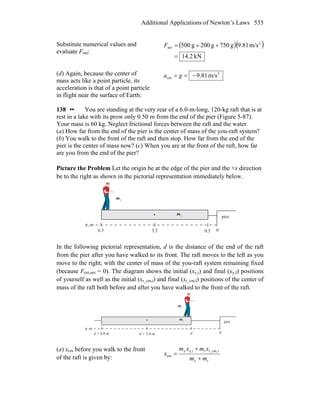 Additional Applications of Newton’s Laws 535
Substitute numerical values and
evaluate Fnet:
( )( )
kN2.14
m/s81.9g750g200g500 2
net
=
++=F
(d) Again, because the center of
mass acts like a point particle, its
acceleration is that of a point particle
in flight near the surface of Earth:
2
cm m/s81.9−== ga
138 •• You are standing at the very rear of a 6.0-m-long, 120-kg raft that is at
rest in a lake with its prow only 0.50 m from the end of the pier (Figure 5-87).
Your mass is 60 kg. Neglect frictional forces between the raft and the water.
(a) How far from the end of the pier is the center of mass of the you-raft system?
(b) You walk to the front of the raft and then stop. How far from the end of the
pier is the center of mass now? (c) When you are at the front of the raft, how far
are you from the end of the pier?
Picture the Problem Let the origin be at the edge of the pier and the +x direction
be to the right as shown in the pictorial representation immediately below.
pier
m,x
0
ym
rm
0.53.56.5
In the following pictorial representation, d is the distance of the end of the raft
from the pier after you have walked to its front. The raft moves to the left as you
move to the right; with the center of mass of the you-raft system remaining fixed
(because Fext,net = 0). The diagram shows the initial (xy,i) and final (xy,f) positions
of yourself as well as the initial (xr_cm,i) and final (xr_cm,f) positions of the center of
mass of the raft both before and after you have walked to the front of the raft.
pier
m,x
0
ym
rm
dd + 3.0 md + 6.0 m
(a) xcm before you walk to the front
of the raft is given by: ry
ir_cm,ry,iy
cm
mm
xmxm
x
+
+
=
 