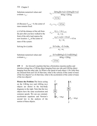 Chapter 5536
Substitute numerical values and
evaluate cmx :
( )( ) ( )( )
m5.4
kg120kg60
m5.3kg120m5.6kg60
cm
=
+
+
=x
(b) Because Fext,net = 0, the center of
mass remains fixed:
m4.5' cmcm == xx
(c) Call the distance of the raft from
the pier after you have walked to the
front of the raft d and express the
new location cm'x of the center of
mass of the system:
( )
m4.5
m0.3
'
ry
ry
ry
fr_cm,rfy,y
cm
=
+
++
=
+
+
=
mm
dmdm
mm
xmxm
x
Solving for d yields: ( ) ( )
ry
ry m5.1m4.5
mm
mm
d
+
+
=
Substitute numerical values and
evaluate cmx :
( )( ) ( )( )
m5.2
kg120kg60
kg120m5.1kg60m5.4
=
+
+
=d
139 •• An Atwood’s machine that has a frictionless massless pulley and
massless strings has a 2.00-kg object hanging from one side and 4.00-kg object
hanging from the other side. (a) What is the speed of each object 1.50 s after they
are released from rest? (b) At that time, what is the velocity of the center of mass
of the two objects? (c) At that time, what is the acceleration of the center of mass
of the two objects?
Picture the Problem The forces acting
on the 2.00-kg (m1) and 4.00-kg (m2)
objects are shown in the free-body
diagrams to the right. Note that the two
objects have the same acceleration and
common speeds. We can use constant-
acceleration equations and Newton’s
second law in the analysis of the
motion of these objects.
y
1m
1T
r
y
2T
r
2m
gmF
rr
1g,1 =
gmF
rr
2g,2 =
 