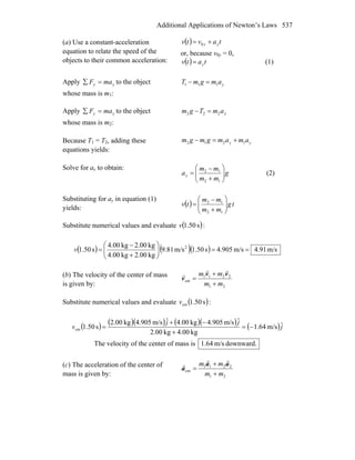 Additional Applications of Newton’s Laws 537
(a) Use a constant-acceleration
equation to relate the speed of the
objects to their common acceleration:
( ) tavtv yy += 0
or, because v0y = 0,
( ) tatv y= (1)
Apply yy maF =∑ to the object
whose mass is m1:
yamgmT 111 =−
Apply yy maF =∑ to the object
whose mass is m2:
yamTgm 222 =−
Because T1 = T2, adding these
equations yields:
yy amamgmgm 1212 +=−
Solve for ay to obtain:
g
mm
mm
ay ⎟⎟
⎠
⎞
⎜⎜
⎝
⎛
+
−
=
12
12
(2)
Substituting for ay in equation (1)
yields:
( ) tg
mm
mm
tv ⎟⎟
⎠
⎞
⎜⎜
⎝
⎛
+
−
=
12
12
Substitute numerical values and evaluate ( )s50.1v :
( ) ( )( ) m/s91.4m/s905.4s50.1m/s81.9
kg00.2kg00.4
kg00.2kg00.4
s50.1 2
==⎟⎟
⎠
⎞
⎜⎜
⎝
⎛
+
−
=v
(b) The velocity of the center of mass
is given by: 21
2211
cm
mm
mm
+
+
=
vv
v
rr
r
Substitute numerical values and evaluate ( )s50.1cmv :
( ) ( )( ) ( )( ) ( )j
jj
v ˆm/s64.1
kg00.4kg00.2
ˆm/s905.4kg00.4ˆm/s905.4kg00.2
s50.1cm −=
+
−+
=
The velocity of the center of mass is downward.m/s64.1
(c) The acceleration of the center of
mass is given by: 21
2211
cm
mm
mm
+
+
=
aa
a
rr
r
 