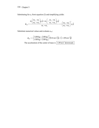 Chapter 5538
Substituting for ay from equation (2) and simplifying yields:
j
jj
a ˆ
ˆˆ 2
12
12
21
12
12
2
12
12
1
cm g
mm
mm
mm
g
mm
mm
mg
mm
mm
m
⎟⎟
⎠
⎞
⎜⎜
⎝
⎛
+
−
−=
+
⎟⎟
⎠
⎞
⎜⎜
⎝
⎛
+
−
−+⎟⎟
⎠
⎞
⎜⎜
⎝
⎛
+
−
=
r
Substitute numerical values and evaluate acm:
( ) ( )jja ˆm/s09.1ˆm/s81.9
kg00.2kg00.4
kg00.2kg00.4 22
2
cm −=⎟⎟
⎠
⎞
⎜⎜
⎝
⎛
+
−
−=
r
The acceleration of the center of mass is downward.m/s09.1 2
 