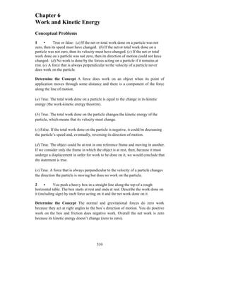 539
Chapter 6
Work and Kinetic Energy
Conceptual Problems
1 • True or false: (a) If the net or total work done on a particle was not
zero, then its speed must have changed. (b) If the net or total work done on a
particle was not zero, then its velocity must have changed. (c) If the net or total
work done on a particle was not zero, then its direction of motion could not have
changed. (d) No work is done by the forces acting on a particle if it remains at
rest. (e) A force that is always perpendicular to the velocity of a particle never
does work on the particle.
Determine the Concept A force does work on an object when its point of
application moves through some distance and there is a component of the force
along the line of motion.
(a) True. The total work done on a particle is equal to the change in its kinetic
energy (the work-kinetic energy theorem).
(b) True. The total work done on the particle changes the kinetic energy of the
particle, which means that its velocity must change.
(c) False. If the total work done on the particle is negative, it could be decreasing
the particle’s speed and, eventually, reversing its direction of motion.
(d) True. The object could be at rest in one reference frame and moving in another.
If we consider only the frame in which the object is at rest, then, because it must
undergo a displacement in order for work to be done on it, we would conclude that
the statement is true.
(e) True. A force that is always perpendicular to the velocity of a particle changes
the direction the particle is moving but does no work on the particle.
2 • You push a heavy box in a straight line along the top of a rough
horizontal table. The box starts at rest and ends at rest. Describe the work done on
it (including sign) by each force acting on it and the net work done on it.
Determine the Concept The normal and gravitational forces do zero work
because they act at right angles to the box’s direction of motion. You do positive
work on the box and friction does negative work. Overall the net work is zero
because its kinetic energy doesn’t change (zero to zero).
 
