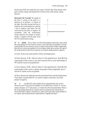 Work and Energy 543
that the sign of the area under the curve agrees with the sign of the change in the
puck’s kinetic energy and interpret this in terms of the work–kinetic–energy
theorem.
Determine the Concept The graph of
the force F acting on the puck as a
function of its position x is shown to
the right. Note that, because the force is
negative, the area bounded by it and the
x axis is negative and, hence, the net
work done by the force is negative. In
accordance with the work-kinetic
energy theorem, the change in kinetic
energy is negative and the puck loses
all of its initial kinetic energy.
F
x
13 •• [SSM] True or false: (a) The scalar product cannot have units. (b) If
the scalar product of two nonzero vectors is zero, then they are parallel. (c) If the
scalar product of two nonzero vectors is equal to the product of their magnitudes,
then the two vectors are parallel. (d) As an object slides up an incline, the sign of
the scalar product of the force of gravity on it and its displacement is negative.
(a) False. Work is the scalar product of force and displacement.
(b) False. Because ,cosθAB=⋅ BA
rr
where θ is the angle between A
r
and ,B
r
if the
scalar product of the vectors is zero, then θ must be 90° (or some odd multiple of
90°) and the vectors are perpendicular.
(c) True. Because ,cosθAB=⋅ BA
rr
where θ is the angle between A
r
and ,B
r
if the
scalar product of the vectors is equal to the product of their magnitudes, then θ
must be 0° and the vectors are parallel.
(d) True. Because the angle between the gravitational force and the displacement
of the object is greater than 90°, its cosine is negative and, hence, the scalar
product is negative.
14 •• (a) Must the scalar product of two perpendicular unit vectors
always be zero? If not, give an example. (b) An object has a velocity v
r
at some
instant. Interpret vv
rr
⋅ physically. (c) A ball rolls off a horizontal table. What is
the scalar product between its velocity and its acceleration the instant after it
leaves the table? Explain. (d) In Part (c), what is the sign of the scalar product of
its velocity and acceleration the instant before it impacts the floor?
 