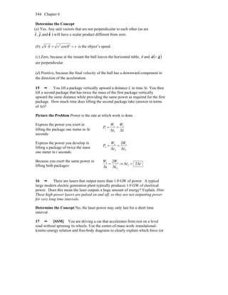 Chapter 6544
Determine the Concept
(a) Yes. Any unit vectors that are not perpendicular to each other (as are
kji ˆand,ˆ,ˆ ) will have a scalar product different from zero.
(b) vv =°=⋅ 0cos2
vv
rr
is the object’s speed.
(c) Zero, because at the instant the ball leaves the horizontal table, v
r
and ( )ga
rr
=
are perpendicular.
(d) Positive, because the final velocity of the ball has a downward component in
the direction of the acceleration.
15 •• You lift a package vertically upward a distance L in time Δt. You then
lift a second package that has twice the mass of the first package vertically
upward the same distance while providing the same power as required for the first
package. How much time does lifting the second package take (answer in terms
of Δt)?
Picture the Problem Power is the rate at which work is done.
Express the power you exert in
lifting the package one meter in Δt
seconds:
t
W
t
W
P
ΔΔ
1
1
1
1 ==
Express the power you develop in
lifting a package of twice the mass
one meter in t seconds:
2
1
2
2
2
Δ
2
Δ t
W
t
W
P ==
Because you exert the same power in
lifting both packages:
2
11
Δ
2
Δ t
W
t
W
= ⇒ tt Δ2Δ 2 =
16 •• There are lasers that output more than 1.0 GW of power. A typical
large modern electric generation plant typically produces 1.0 GW of electrical
power. Does this mean the laser outputs a huge amount of energy? Explain. Hint:
These high-power lasers are pulsed on and off, so they are not outputting power
for very long time intervals.
Determine the Concept No, the laser power may only last for a short time
interval.
17 •• [SSM] You are driving a car that accelerates from rest on a level
road without spinning its wheels. Use the center-of-mass work–translational-
kinetic-energy relation and free-body diagrams to clearly explain which force (or
 