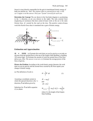 Work and Energy 545
forces) is (are) directly responsible for the gain in translational kinetic energy of
both you and the car. Hint: The relation refers to external forces only, so the
car’s engine is not the answer. Pick your ″system″ correctly for each case.
Determine the Concept The car shown in the free-body diagram is accelerating
in the +x direction, as are you (shown to the right). The only external force
(neglecting air resistance) that does center-of-mass work on the car is the static
friction force sf
r
exerted by the road on the tires. The positive center-of-mass
work this friction force does is translated into a gain of kinetic energy.
gF
r
nF
r
x
y
sf
r
youong,F
r
x
y
seatby theyouonn,F
r
sbackseatbyyouon fF
rr
=
Estimation and Approximation
18 •• [SSM] (a) Estimate the work done on you by gravity as you take an
elevator from the ground floor to the top of the Empire State Building, a building
102 stories high. (b) Estimate the amount of work the normal force of the floor
did on you. Hint: The answer is not zero. (c) Estimate the average power of the
force of gravity.
Picture the Problem According to the work-kinetic energy theorem, the work
done on you by gravity and the normal force exerted by the floor equals your
change in kinetic energy.
(a) The definition of work is:
∫ ⋅=
2
1
s
s
dW sF
rr
(1)
Assuming a coordinate system in
which the upward direction is the +y
direction, F
r
and sd
r
are given by:
jF ˆmg−=
r
and
js ˆdyd =
r
Substitute for F
r
and sd
r
in equation
(1) to obtain: ∫∫ −=⋅−=
hh
dymgdymgW
00
gravityby
ˆˆ jj
where h is the height of the Empire
State building.
 