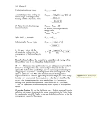 Chapter 6546
Evaluating this integral yields: mghW −=gravityby
Assume that your mass is 70 kg and
that the height of the Empire State
building is 300 m (102 floors). Then:
( )( )( )
J101.2
J10060.2
m300m/s81.9kg70
5
5
2
gravityby
×−≈
×−=
−=W
(b) Apply the work-kinetic energy
theorem to obtain:
KWW Δfloorbygravityby =+
or, because your change in kinetic
energy is zero,
0floorbygravityby =+WW
Solve for floorbyW to obtain: gravitybyfloorby WW −=
Substituting for gravitybyW yields: ( )
J101.2
J10060.2
5
5
floorby
×=
×−−≈W
(c) If it takes 1 min to ride the
elevator to the top floor, then the
average power of the force of gravity
is:
kW4.3
s60
J10060.2
Δ
Δ 5
av =
×
==
t
W
P
Remarks: Some books say the normal force cannot do work. Having solved
this problem, what do you think about that statement?
19 •• The nearest stars, apart from the Sun, are light-years away from Earth.
If we are to investigate these stars, our space ships will have to travel at an
appreciable fraction of the speed of light. (a) You are in charge of estimating the
energy required to accelerate a 10,000-kg capsule from rest to 10 percent of the
speed of light in one year. What is the minimum amount of energy that is
required? Note that at velocities approaching the speed of light, the kinetic energy
formula 21
2 mv is not correct. However, it gives a value that is within 1% of the
correct value for speeds up to 10% of the speed of light. (b) Compare your
estimate to the amount of energy that the United States uses in a year (about
5 × 1020
J). (c) Estimate the minimum average power required of the propulsion
system.
Picture the Problem We can find the kinetic energy K of the spacecraft from its
definition and compare its energy to the annual consumption in the United States
by examining the ratio K/E. Finally, we can use the definition of power to find the
average power required of the engines.
Comment: DAVID: Wording changes
will likely impact the solution.
 