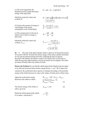 Work and Energy 547
(a) The work required by the
propulsion system equals the kinetic
energy of the spacecraft:
( )2
2
1
f 10.0Δ cmKKW ===
Substitute numerical values and
evaluate W:
( )( )( )[ ]
J104.5
m/s10998.20.10kg10
18
284
2
1
×=
×=W
(b) Express this amount of energy as
a percentage of the annual
consumption in the United States:
%1
J105
J104.5
20
18
≈
×
×
≈
E
K
(c) The average power is the rate at
which work is done (or energy is
delivered):
t
K
t
W
P
Δ
Δ
Δ
Δ
av ==
Substitute numerical values and
evaluate minav,P :
W104.1
y
s103.156
y1
J105.4
11
7
18
minav,
×=
×
×
×
=P
20 •• The mass of the Space Shuttle orbiter is about 8×104
kg and the period
of its orbit is 90 min. Estimate the kinetic energy of the orbiter and the work done
on it by gravity between launch and orbit. (Although the force of gravity
decreases with altitude, this affect is small in low-Earth orbit. Use this fact to
make the necessary approximation; you do not need to do an integral.) The orbits
are about 250 miles above the surface of Earth.
Picture the Problem We can find the orbital speed of the Shuttle from the radius
of its orbit and its period and its kinetic energy from .2
2
1
mvK = We’ll ignore the
variation in the acceleration due to gravity to estimate the change in the potential
energy of the orbiter between its value at the surface of Earth and its orbital value.
Apply the work-kinetic energy
theorem to the orbiter to obtain:
launchorbitalgravityby Δ KKKW −==
or, because Klaunch = 0,
orbitalgravityby KW = (1)
The kinetic energy of the orbiter in
orbit is given by:
2
2
1
orbital mvK = (2)
Relate the orbital speed of the orbiter
to its radius r and period T: T
r
v
π2
=
 